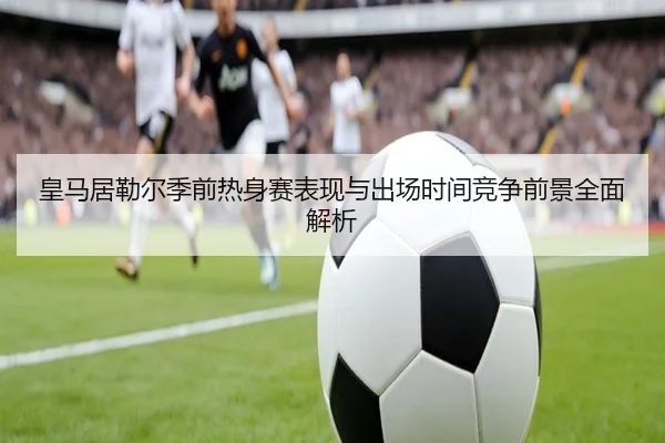 皇马居勒尔季前热身赛表现与出场时间竞争前景全面解析