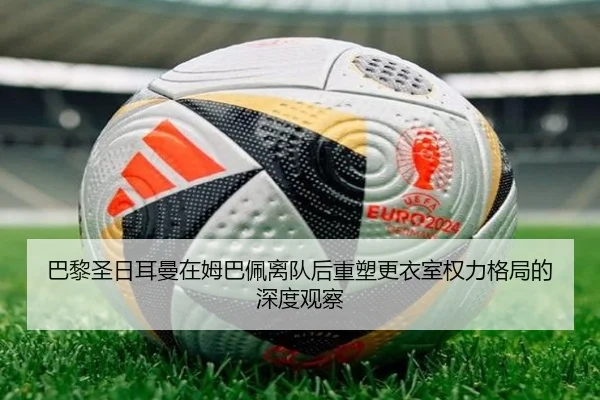 巴黎圣日耳曼在姆巴佩离队后重塑更衣室权力格局的深度观察