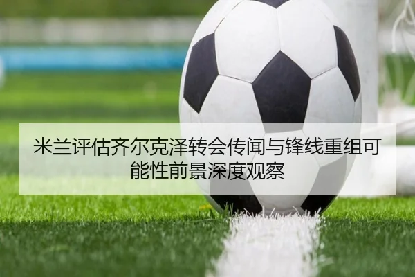米兰评估齐尔克泽转会传闻与锋线重组可能性前景深度观察